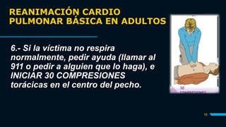 REANIMACIÓN CARDIO
PULMONAR BÁSICA EN ADULTOS
16
6.- Si la víctima no respira
normalmente, pedir ayuda (llamar al
911 o pedir a alguien que lo haga), e
INICIAR 30 COMPRESIONES
torácicas en el centro del pecho.
 