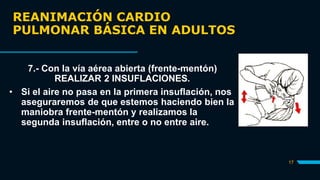 REANIMACIÓN CARDIO
PULMONAR BÁSICA EN ADULTOS
17
7.- Con la vía aérea abierta (frente-mentón)
REALIZAR 2 INSUFLACIONES.
• Si el aire no pasa en la primera insuflación, nos
aseguraremos de que estemos haciendo bien la
maniobra frente-mentón y realizamos la
segunda insuflación, entre o no entre aire.
 