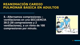 REANIMACIÓN CARDIO
PULMONAR BÁSICA EN ADULTOS
18
8.- Alternamos compresiones –
ventilaciones en una SECUENCIA
30:2 (30 compresiones y 2
ventilaciones), a un ritmo de 100
compresiones por minuto.
 