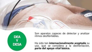 DEA
Y
DESA
Son aparatos capaces de detectar y analizar
ritmos desfibrilables.
Ha sido tan internacionalmente aceptado su
uso, que se considera a la desfibrilación,
parte del apoyo vital básico.
 