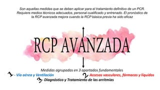 Son aquellas medidas que se deben aplicar para el tratamiento definitivo de un PCR.
Requiere medios técnicos adecuados, personal cualificado y entrenado. El pronóstico de
la RCP avanzada mejora cuando la RCP básica previa ha sido eficaz
Medidas agrupadas en 3 apartados fundamentales
- Vía aérea y Ventilación - Accesos vasculares, fármacos y líquidos
- Diagnóstico y Tratamiento de las arritmias
 