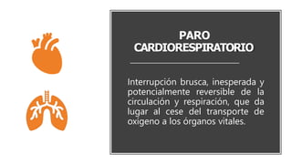 PARO
CARDIORESPIRATORIO
Interrupción brusca, inesperada y
potencialmente reversible de la
circulación y respiración, que da
lugar al cese del transporte de
oxígeno a los órganos vitales.
 