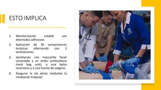 ESTO IMPLICA
1. Monitorización estable con
electrodos adhesivos
2. Aplicación de 30 compresiones
torácicas alternando con 2
ventilaciones
3. Ventilación con mascarilla facial
conectada a un ambu (ambulatory
mask bag unit), a una bolsa
reservorio y a una fuente de oxigeno
4. Asegurar la vía aérea mediante la
intubación traqueal
 