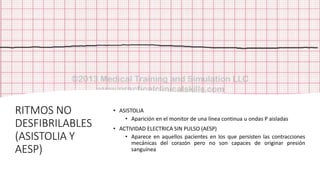 RITMOS NO
DESFIBRILABLES
(ASISTOLIA Y
AESP)
• ASISTOLIA
• Aparición en el monitor de una línea continua u ondas P aisladas
• ACTIVIDAD ELECTRICA SIN PULSO (AESP)
• Aparece en aquellos pacientes en los que persisten las contracciones
mecánicas del corazón pero no son capaces de originar presión
sanguínea
 