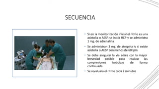 SECUENCIA
• Si en la monitorización inicial el ritmo es una
asistolia o AESP, se inicia RCP y se administra
1 mg. de adrenalina
• Se administran 3 mg. de atropina iv si existe
asistolia o AESP con menos de 60 lpm
• Se debe asegurar la vía aérea con la mayor
brevedad posible para realizar las
de forma
compresiones torácicas
continuada
• Se revaluara el ritmo cada 2 minutos
 