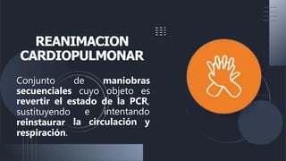 REANIMACION
CARDIOPULMONAR
Conjunto de maniobras
secuenciales cuyo objeto es
revertir el estado de la PCR,
e intentando
la circulación y
sustituyendo
reinstaurar
respiración.
 