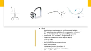 • EQUIPO
• Laringoscopio con palas de varios tamaños y pilas de repuesto
• TET de distintos números (adultos #8 en mujeres, #8.5 en hombres)
• TET del # inmediatamente mayor y menor del que se usara
• Jeringuilla de 10 cc para inflar el manguito distal del TET
• Sistema de aspiración con sondas de varios calibres
• Pinzas de Magill
• Pinzas de Kocher
• Cánula orofaríngea de tamaño adecuado
• Balón de reanimación
• Mascarilla con sistema de aporte de O₂
• Vendas para fijación del TET y fonendoscopio
• Lubricante hidrosoluble
 