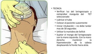 del laringoscopio y
manguito del TET
• TECNICA
• Verificar luz
comprobar
seleccionado
• Lubricar el tubo
• Colocar al paciente suavemente
• Iniciar intubación – no debe tardar
mas de 30 segundos
• Utilizar la maniobra de Sellick
• Sujetar el mango del laringoscopio
con la mano izquierda. Con la mano
derecha mantener
hiperextensión de la
la
cabeza
desplazando la frente hacia atrás
 