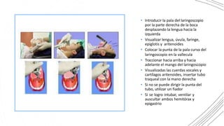 • Introducir la pala del laringoscopio
por la parte derecha de la boca
desplazando la lengua hacia la
izquierda
• Visualizar lengua, úvula, faringe,
epiglotis y aritenoides
• Colocar la punta de la pala curva del
laringoscopio en la vallecula
• Traccionar hacia arriba y hacia
adelante el mango del laringoscopio
• Visualizadas las cuerdas vocales y
cartílagos aritenoides, insertar tubo
traqueal con la mano derecha
• Si no se puede dirigir la punta del
tubo, utilizar un fiador
• Si se logro intubar, ventilar y
auscultar ambos hemitórax y
epigastrio
 