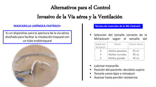 MASCARILLA LARÍNGEA-FASTRACH
Es un dispositivo para la apertura de la vía aérea
diseñado para facilitar la intubación traqueal con
un tubo endotraqueal
Técnica de inserción de la ML-Fastrach
 Selección del tamaño correcto de la
MLFastrach según el tamaño del
paciente
 Lubricar mascarilla
 Posición del paciente: decúbito supino
 Tomarla como lápiz e introducir
 Avanzar hasta percibir resistencia
 