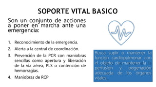 SOPORTE VITAL BASICO
Son un conjunto de acciones
a poner en marcha ante una
emergencia:
1. Reconocimiento de la emergencia.
2. Alerta a la central de coordinación.
3. Prevención de la PCR con maniobras
sencillas como apertura y liberación
de la vía aérea, PLS o contención de
hemorragias.
4. Maniobras de RCP
Busca suplir o mantener la
función cardiopulmonar con
el objeto de mantener la
y oxigenación
de los órganos
perfusión
adecuada
vitales.
 