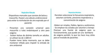 Respirad
o
resM
ecá
nicos
Permiten seleccionar la frecuencia respiratoria,
volumen corriente, presiones respiratorias y
concentración de oxígeno
-Deben ser simples, fiables, ligeros y autónomos.
- Se emplean los ciclados por volumen o tiempo
Precisan una fuente de oxígeno para su
funcionamiento, que puede ser una bombona
de oxígeno portátil, lo que los hace muy útiles
para el traslado de pacientes
Respira
dore
sM
anua
le
s
Dispositivos manuales que constan de bolsa y
mascarilla. Poseen una válvula unidireccional
para evitar la reinhalación de aire espirado por el
paciente
- Presentan una conexión universal para
mascarilla o tubo endotraqueal y otra para
oxígeno
- Existen bolsas de distinto tamaño en adultos
se utilizan las de 1.600 ml
- Pueden tener bolsa reservorio, que se debe
mantener inflada para impedir la entrada de
aire ambiental
 