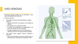 VIAS VENOSAS
• Paciente en parada cardiaca sin vía canalizada – vena
supra diafragmática (de elección)
• 2 tipos de accesos
1. Vía periférica (venas de extremidades y yugular
externa)
• Técnica de elección mas segura y mas rápida de
obtener
• No interfiere con maniobras de RCP
• El catéter mas apropiado es el angiocateter y las
venas de elección las ante cubitales
• Cuando se utiliza esta vía, se recomienda una
inyección de 20 ml. de solución salina isotónica
1. Vía central (vena yugular interna, subclavia y
femoral)
• No es recomendada en primera instancia por su
dificultad y por necesidad de suspender la RCP
 