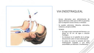 VIA ENDOTRAQUEAL
• Acceso alternativo para administración de
algunos fármacos útiles para la RCP en pacientes
que no disponen acceso venoso o intraóseo
• Se pueden administra: lidocaína, adrenalina,
naloxona y atropina (LANA)
• TECNICA
• Se carga la dosis estimada del fármaco y se
diluye en 10 cm. de agua o solución
fisiológica
• Se introduce en el pabellón de la jeringa
directamente sobre el tubo endotraqueal
• Se coloca de nuevo la conexión del tubo
endotraqueal acoplada a una bolsa
autoinflable y se efectúan 5 insuflaciones
 