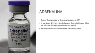 ADRENALINA
• Primer fármaco que se debe usar durante la RCP
• 1 mg. Cada 3-5 min., siendo la dosis 3mg. diluidos en 10 cc
de solución fisiológica por via endotraqueal
• No se administra conjuntamente con bicarbonato
 