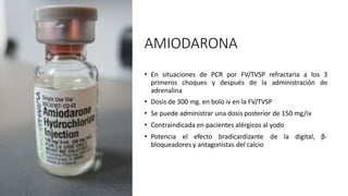 AMIODARONA
• En situaciones de PCR por FV/TVSP refractaria a los 3
primeros choques y después de la administración de
adrenalina
• Dosis de 300 mg. en bolo iv en la FV/TVSP
• Se puede administrar una dosis posterior de 150 mg/iv
• Contraindicada en pacientes alérgicos al yodo
• Potencia el efecto bradicardizante de la digital, β-
bloqueadores y antagonistas del calcio
 