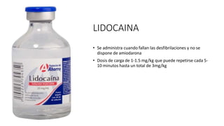 LIDOCAINA
• Se administra cuando fallan las desfibrilaciones y no se
dispone de amiodarona
• Dosis de carga de 1-1.5 mg/kg que puede repetirse cada 5-
10 minutos hasta un total de 3mg/kg
 