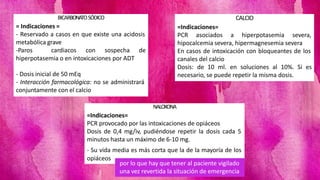 BICARBONATOSÓDICO
= Indicaciones =
- Reservado a casos en que existe una acidosis
metabólica grave
-Paros cardiacos con sospecha de
hiperpotasemia o en intoxicaciones por ADT
- Dosis inicial de 50 mEq
- Interacción farmacológica: no se administrará
conjuntamente con el calcio
CALCIO
=Indicaciones=
PCR asociados a hiperpotasemia severa,
hipocalcemia severa, hipermagnesemia severa
En casos de intoxicación con bloqueantes de los
canales del calcio
Dosis: de 10 ml. en soluciones al 10%. Si es
necesario, se puede repetir la misma dosis.
NALOXONA
=Indicaciones=
PCR provocado por las intoxicaciones de opiáceos
Dosis de 0,4 mg/iv, pudiéndose repetir la dosis cada 5
minutos hasta un máximo de 6-10 mg.
- Su vida media es más corta que la de la mayoría de los
opiáceos
por lo que hay que tener al paciente vigilado
una vez revertida la situación de emergencia
 