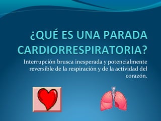 Interrupción brusca inesperada y potencialmente
  reversible de la respiración y de la actividad del
                                           corazón.
 