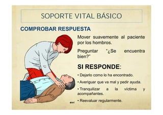 SOPORTE VITAL BÁSICO
COMPROBAR RESPUESTA
Mover suavemente al paciente
por los hombros.
Preguntar “¿Se encuentra
bien?”
SI RESPONDE:
• Dejarlo como lo ha encontrado.
• Averiguar que va mal y pedir ayuda.
• Tranquilizar a la víctima y
acompañantes.
• Reevaluar regularmente.
 
