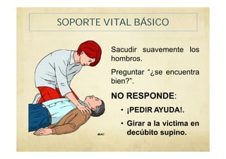 SOPORTE VITAL BÁSICO
Sacudir suavemente los
hombros.
Preguntar “¿se encuentra
bien?”.
NO RESPONDE:
• ¡PEDIR AYUDA!.
• Girar a la victima en
decúbito supino.
 