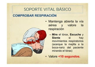 SOPORTE VITAL BÁSICO
COMPROBAR RESPIRACIÓN
• Mantenga abierta la vía
aérea y valore la
respiración
– Mire el tórax, Escuche y
Sienta si hay
movimientos respiratorios
(acerque la mejilla a la
boca-nariz del paciente
mirando el tórax)
• Valore <10 segundos.
 