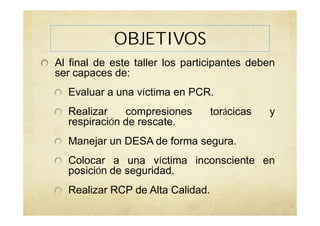 OBJETIVOS
Al final de este taller los participantes deben
ser capaces de:
Evaluar a una víctima en PCR.
Realizar compresiones torácicas y
respiración de rescate.
Manejar un DESA de forma segura.
Colocar a una víctima inconsciente en
posición de seguridad.
Realizar RCP de Alta Calidad.
 