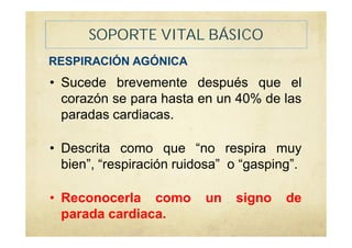 SOPORTE VITAL BÁSICO
• Sucede brevemente después que el
corazón se para hasta en un 40% de las
paradas cardiacas.
• Descrita como que “no respira muy
bien”, “respiración ruidosa” o “gasping”.
• Reconocerla como un signo de
parada cardiaca.
RESPIRACIÓN AGÓNICA
 