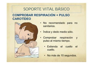 SOPORTE VITAL BÁSICO
COMPROBAR RESPIRACIÓN + PULSO
CAROTÍDEO
• No recomendado para no
sanitarios.
• Índice y dedo medio sólo.
• Comprobar respiración y
pulso al mismo tiempo.
• Extienda el cuello el
cuello.
• No más de 10 segundos.
 