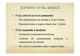 SOPORTE VITAL BÁSICO
Pulso definitivamente presente:
• Dar respiraciones de rescate a 10 por minuto.
• Reevaluar pulso o signos vitales tras 1 minuto.
Pulso ausente o dudoso:
• Comenzar compresiones torácicas.
• Continúe 30 compresiones torácicas: 2
respiraciones de rescate.
• No volver a comprobar pulso o signos vitales.
 