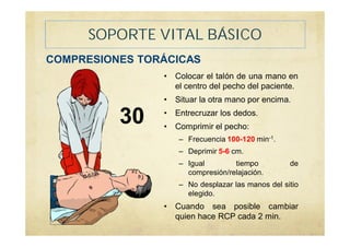 SOPORTE VITAL BÁSICO
COMPRESIONES TORÁCICAS
• Colocar el talón de una mano en
el centro del pecho del paciente.
• Situar la otra mano por encima.
• Entrecruzar los dedos.
• Comprimir el pecho:
– Frecuencia 100-120 min-1.
– Deprimir 5-6 cm.
– Igual tiempo de
compresión/relajación.
– No desplazar las manos del sitio
elegido.
• Cuando sea posible cambiar
quien hace RCP cada 2 min.
30
 
