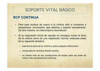SOPORTE VITAL BÁSICO
RCP CONTINUA
• Pare para evaluar de nuevo a la víctima sólo si comienza a
despertarse: movimiento, ojos abiertos y respirar normalmente.
De otra manera, no interrumpa la resucitación.
• Si su respiración inicial de rescate no consigue mover el tórax
de la victima como en una respiración normal, entonces antes
de su siguiente tentativa:
– examine la boca de la víctima y quite cualquier obstrucción;
– compruebe la maniobra frente-mentón;
– no intente más de dos ventilaciones de recate cada vez antes de
volver a las compresiones torácicas.
 