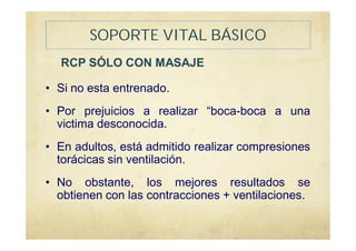 SOPORTE VITAL BÁSICO
RCP SÓLO CON MASAJE
• Si no esta entrenado.
• Por prejuicios a realizar “boca-boca a una
victima desconocida.
• En adultos, está admitido realizar compresiones
torácicas sin ventilación.
• No obstante, los mejores resultados se
obtienen con las contracciones + ventilaciones.
 