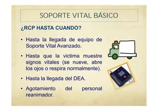 SOPORTE VITAL BÁSICO
¿RCP HASTA CUANDO?
• Hasta la llegada de equipo de
Soporte Vital Avanzado.
• Hasta que la victima muestre
signos vitales (se nueve, abre
los ojos o respira normalmente).
• Hasta la llegada del DEA.
• Agotamiento del personal
reanimador.
 