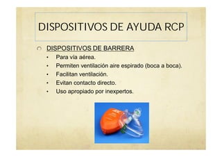 DISPOSITIVOS DE AYUDA RCP
DISPOSITIVOS DE BARRERA
• Para vía aérea.
• Permiten ventilación aire espirado (boca a boca).
• Facilitan ventilación.
• Evitan contacto directo.
• Uso apropiado por inexpertos.
 