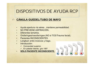 CÁNULA GUEDEL/TUBO DE MAYO
• Ayuda apertura vía aérea , mantiene permeabilidad.
• NO PREVIENE ASPIRACIÓN.
• Diferentes tamaños.
• Orofaríngea/nasofaríngea (NO si TCE/Trauma facial).
• Pacientes INCONSCIENTES.
• Longitud: entre incisivos y trago.
• Introducción:
Concavidad superior.
En paladar blando, giro 180º.
• SÓLO PACIENTE INCONSCIENTE.
DISPOSITIVOS DE AYUDA RCP
 