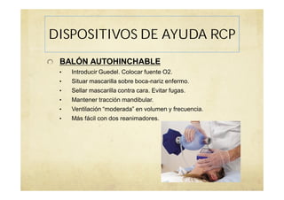 BALÓN AUTOHINCHABLE
• Introducir Guedel. Colocar fuente O2.
• Situar mascarilla sobre boca-nariz enfermo.
• Sellar mascarilla contra cara. Evitar fugas.
• Mantener tracción mandibular.
• Ventilación “moderada” en volumen y frecuencia.
• Más fácil con dos reanimadores.
DISPOSITIVOS DE AYUDA RCP
 