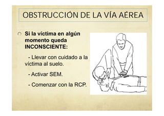 Si la víctima en algún
momento queda
INCONSCIENTE:
- Llevar con cuidado a la
víctima al suelo.
- Activar SEM.
- Comenzar con la RCP.
OBSTRUCCIÓN DE LA VÍA AÉREA
 