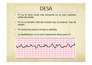 DESA
• FV es el ritmo inicial más frecuente en un paro cardíaco
súbito del adulto.
• FV es un temblor inútil del corazón que no produce flujo de
sangre.
• FV evoluciona pocos minutos a asistolia.
• La desfibrilación es el único tratamiento eficaz para FV.
 
