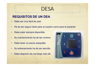 REQUISITOS DE UN DEA
• Debe ser muy fácil de usar.
• Ha de ser seguro tanto para el usuario como para el paciente.
• Debe estar siempre disponible.
• Su mantenimiento ha de ser mínimo.
• Debe tener un precio asequible.
• Su entrenamiento ha de ser sencillo.
• Debe disponer de una larga vida útil.
DESA
 