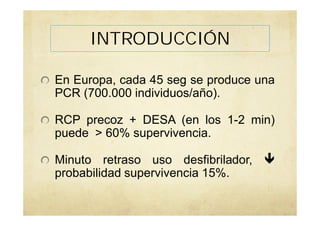 INTRODUCCIÓN
En Europa, cada 45 seg se produce una
PCR (700.000 individuos/año).
RCP precoz + DESA (en los 1-2 min)
puede > 60% supervivencia.
Minuto retraso uso desfibrilador,
probabilidad supervivencia 15%.
 