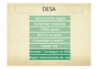 DESA
Aproximación segura
Comprobar respuesta
! Pedir ayuda ¡
Abrir la via aérea
Comprobar si respira
Llamar 112
Acceder / Conseguir un DEA
Seguir instrucciones de voz
 