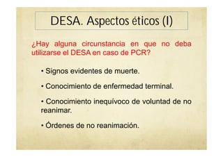 DESA. Aspectos éticos (I)
¿Hay alguna circunstancia en que no deba
utilizarse el DESA en caso de PCR?
• Signos evidentes de muerte.
• Conocimiento de enfermedad terminal.
• Conocimiento inequívoco de voluntad de no
reanimar.
• Órdenes de no reanimación.
 