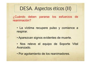DESA. Aspectos éticos (II)
¿Cuándo deben pararse los esfuerzos de
reanimación?
• La víctima recupere pulso y comience a
respirar.
• Aparezcan signos evidentes de muerte.
• Nos releve el equipo de Soporte Vital
Avanzado.
• Por agotamiento de los reanimadores.
 