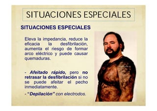 SITUACIONES ESPECIALES
Eleva la impedancia, reduce la
eficacia la desfibrilación,
aumenta el riesgo de formar
arco eléctrico y puede causar
quemaduras.
- Afeitado rápido, pero no
retrasar la desfibrilación si no
se puede afeitar el pecho
inmediatamente.
- “Depilación” con electrodos.
SITUACIONES ESPECIALES
 