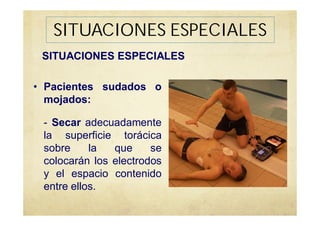 SITUACIONES ESPECIALES
• Pacientes sudados o
mojados:
- Secar adecuadamente
la superficie torácica
sobre la que se
colocarán los electrodos
y el espacio contenido
entre ellos.
SITUACIONES ESPECIALES
 