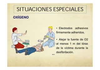 SITUACIONES ESPECIALES
OXÍGENO
• Electrodos adhesivos
firmemente adheridos.
• Alejar la fuente de O2
al menos 1 m del tórax
de la víctima durante la
desfibrilación.
 