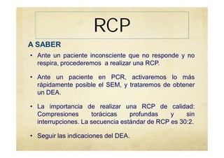 RCP
A SABER
• Ante un paciente inconsciente que no responde y no
respira, procederemos a realizar una RCP.
• Ante un paciente en PCR, activaremos lo más
rápidamente posible el SEM, y trataremos de obtener
un DEA.
• La importancia de realizar una RCP de calidad:
Compresiones torácicas profundas y sin
interrupciones. La secuencia estándar de RCP es 30:2.
• Seguir las indicaciones del DEA.
 