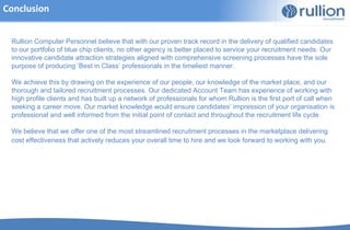 Conclusion


 Rullion Computer Personnel believe that with our proven track record in the delivery of qualified candidates
 to our portfolio of blue chip clients, no other agency is better placed to service your recruitment needs. Our
 innovative candidate attraction strategies aligned with comprehensive screening processes have the sole
 purpose of producing ‘Best in Class’ professionals in the timeliest manner.

 We achieve this by drawing on the experience of our people, our knowledge of the market place, and our
 thorough and tailored recruitment processes. Our dedicated Account Team has experience of working with
 high profile clients and has built up a network of professionals for whom Rullion is the first port of call when
 seeking a career move. Our market knowledge would ensure candidates’ impression of your organisation is
 professional and well informed from the initial point of contact and throughout the recruitment life cycle.

 We believe that we offer one of the most streamlined recruitment processes in the marketplace delivering
 cost effectiveness that actively reduces your overall time to hire and we look forward to working with you.
 