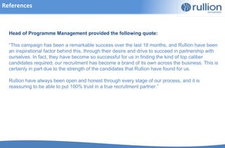 References



  Head of Programme Management provided the following quote:

  “This campaign has been a remarkable success over the last 18 months, and Rullion have been
  an inspirational factor behind this, through their desire and drive to succeed in partnership with
  ourselves. In fact, they have become so successful for us in finding the kind of top caliber
  candidates required; our recruitment has become a brand of its own across the business. This is
  certainly in part due to the strength of the candidates that Rullion have found for us.

  Rullion have always been open and honest through every stage of our process, and it is
  reassuring to be able to put 100% trust in a true recruitment partner.”
 
